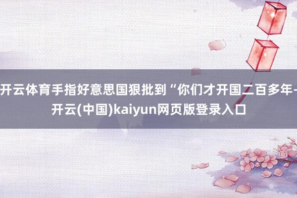 开云体育手指好意思国狠批到“你们才开国二百多年-开云(中国)kaiyun网页版登录入口