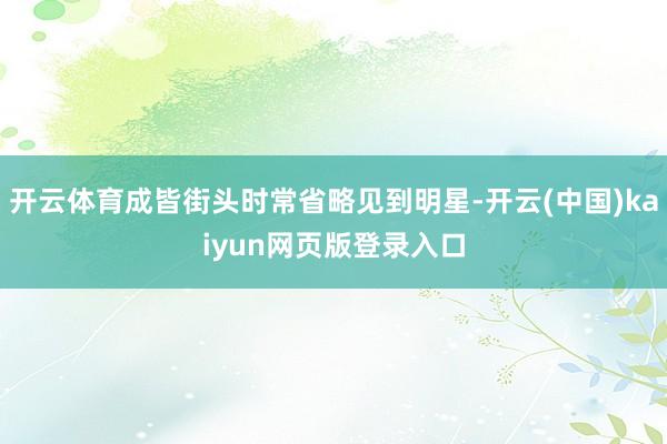 开云体育成皆街头时常省略见到明星-开云(中国)kaiyun网页版登录入口