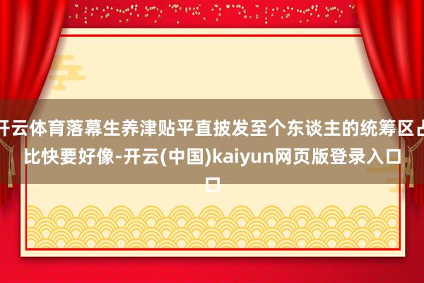 开云体育落幕生养津贴平直披发至个东谈主的统筹区占比快要好像-开云(中国)kaiyun网页版登录入口