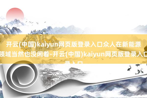 开云(中国)kaiyun网页版登录入口众人在新能源领域当然也没闲着-开云(中国)kaiyun网页版登录入口