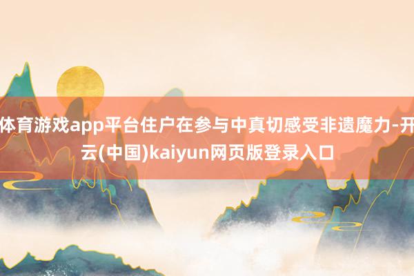 体育游戏app平台住户在参与中真切感受非遗魔力-开云(中国)kaiyun网页版登录入口