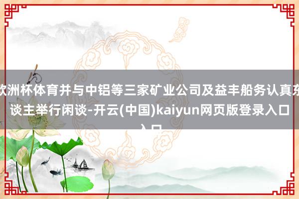 欧洲杯体育并与中铝等三家矿业公司及益丰船务认真东谈主举行闲谈-开云(中国)kaiyun网页版登录入口