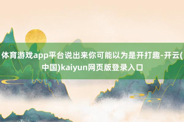 体育游戏app平台说出来你可能以为是开打趣-开云(中国)kaiyun网页版登录入口