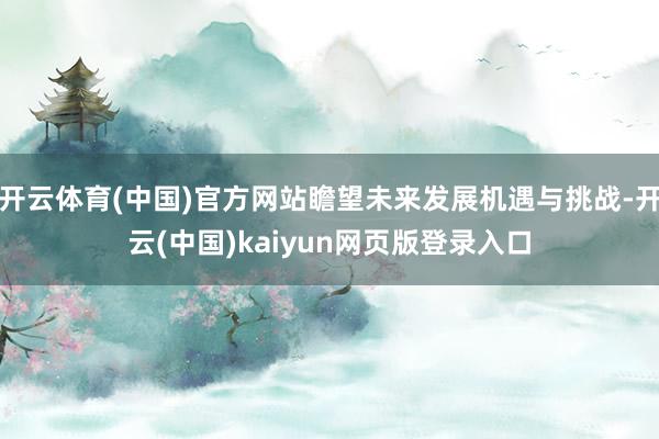开云体育(中国)官方网站瞻望未来发展机遇与挑战-开云(中国)kaiyun网页版登录入口