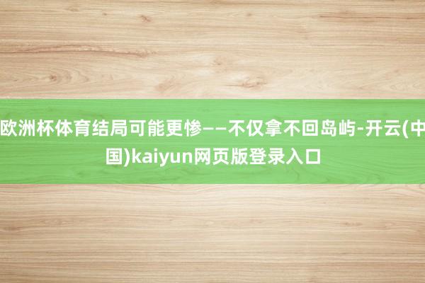 欧洲杯体育结局可能更惨——不仅拿不回岛屿-开云(中国)kaiyun网页版登录入口