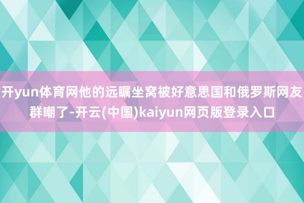 开yun体育网他的远瞩坐窝被好意思国和俄罗斯网友群嘲了-开云(中国)kaiyun网页版登录入口