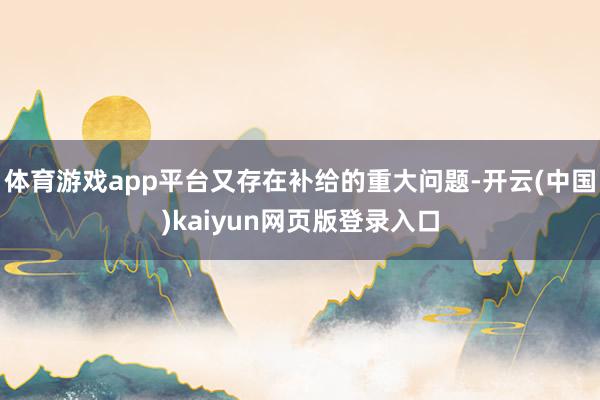 体育游戏app平台又存在补给的重大问题-开云(中国)kaiyun网页版登录入口