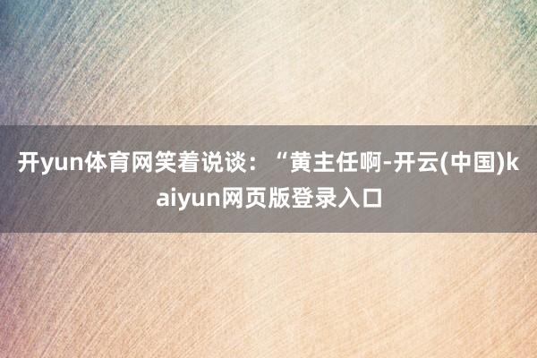 开yun体育网笑着说谈：“黄主任啊-开云(中国)kaiyun网页版登录入口