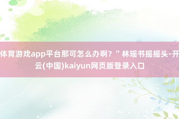 体育游戏app平台那可怎么办啊？”林瑶书摇摇头-开云(中国)kaiyun网页版登录入口