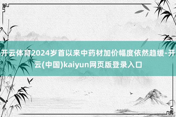 开云体育2024岁首以来中药材加价幅度依然趋缓-开云(中国)kaiyun网页版登录入口