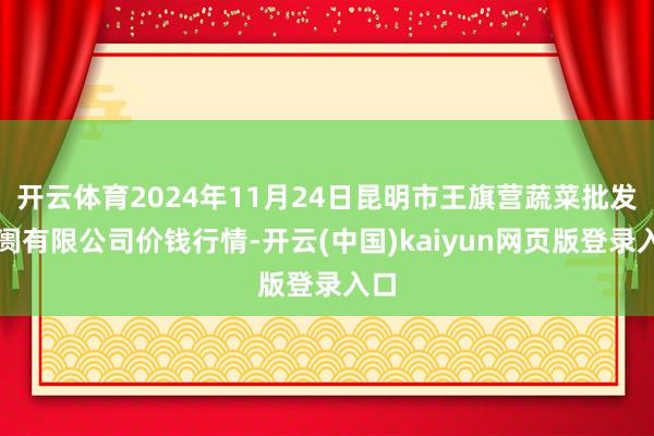 开云体育2024年11月24日昆明市王旗营蔬菜批发阛阓有限公司价钱行情-开云(中国)kaiyun网页版登录入口