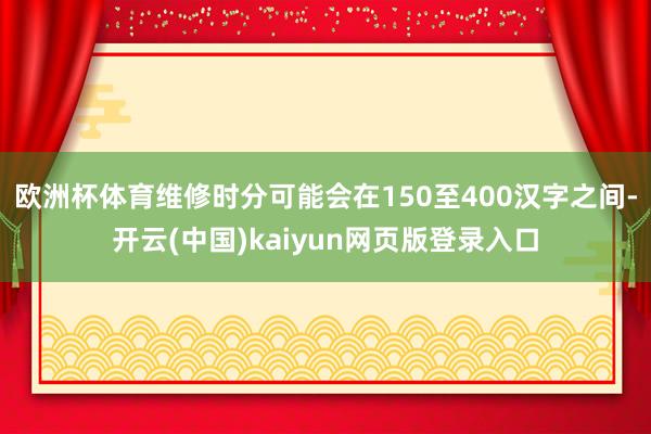 欧洲杯体育维修时分可能会在150至400汉字之间-开云(中国)kaiyun网页版登录入口