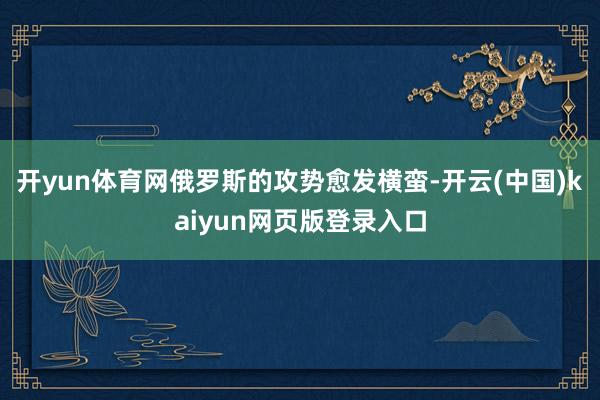 开yun体育网俄罗斯的攻势愈发横蛮-开云(中国)kaiyun网页版登录入口