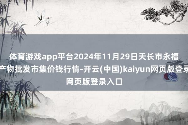体育游戏app平台2024年11月29日天长市永福农副产物批发市集价钱行情-开云(中国)kaiyun网页版登录入口