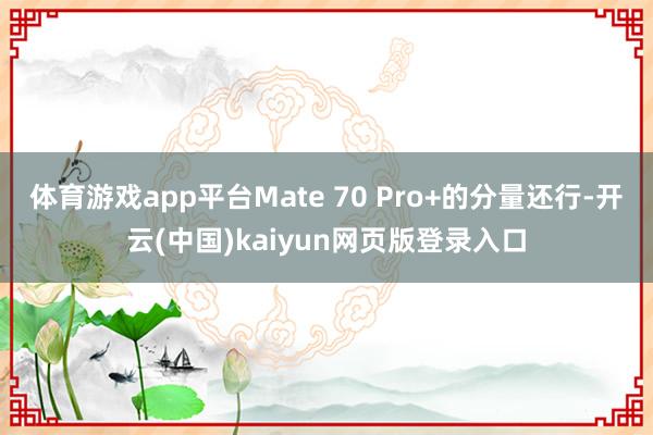 体育游戏app平台Mate 70 Pro+的分量还行-开云(中国)kaiyun网页版登录入口