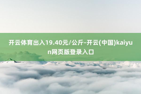 开云体育出入19.40元/公斤-开云(中国)kaiyun网页版登录入口