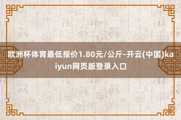欧洲杯体育最低报价1.80元/公斤-开云(中国)kaiyun网页版登录入口