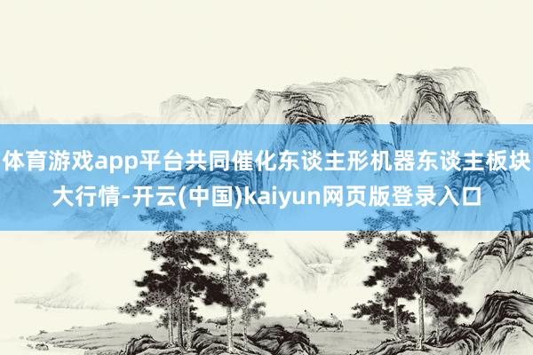 体育游戏app平台共同催化东谈主形机器东谈主板块大行情-开云(中国)kaiyun网页版登录入口