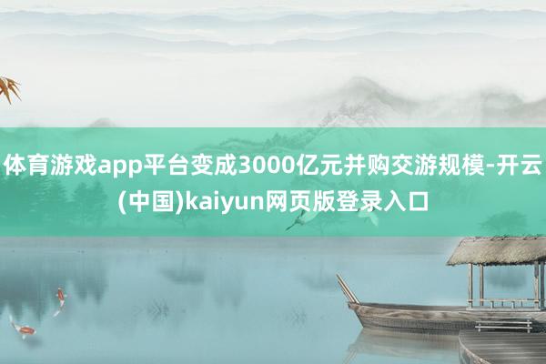 体育游戏app平台变成3000亿元并购交游规模-开云(中国)kaiyun网页版登录入口