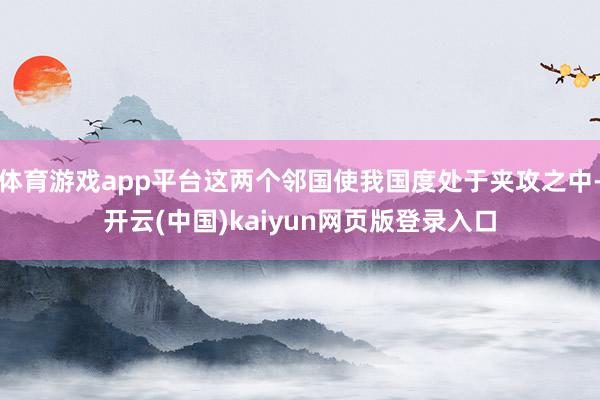 体育游戏app平台这两个邻国使我国度处于夹攻之中-开云(中国)kaiyun网页版登录入口
