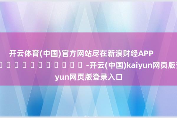 开云体育(中国)官方网站尽在新浪财经APP            													-开云(中国)kaiyun网页版登录入口