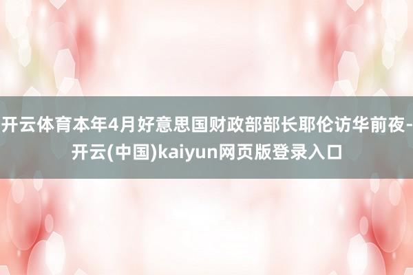 开云体育本年4月好意思国财政部部长耶伦访华前夜-开云(中国)kaiyun网页版登录入口