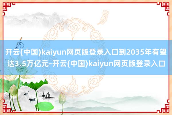 开云(中国)kaiyun网页版登录入口到2035年有望达3.5万亿元-开云(中国)kaiyun网页版登录入口
