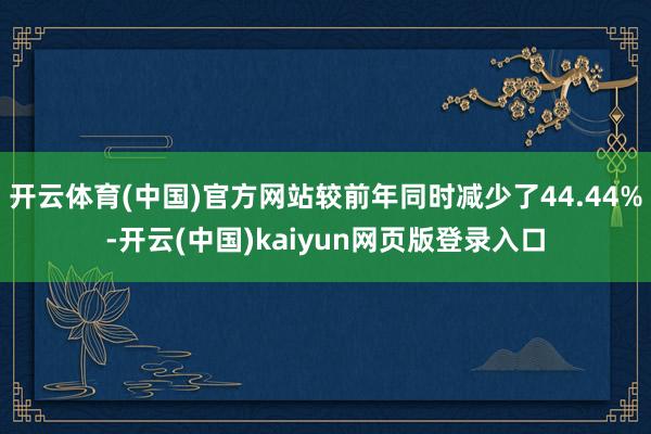 开云体育(中国)官方网站较前年同时减少了44.44%-开云(中国)kaiyun网页版登录入口