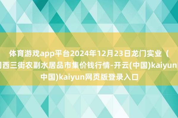 体育游戏app平台2024年12月23日龙门实业(集团)有限公司西三街农副水居品市集价钱行情-开云(中国)kaiyun网页版登录入口