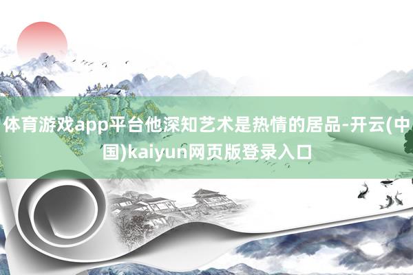 体育游戏app平台他深知艺术是热情的居品-开云(中国)kaiyun网页版登录入口