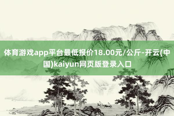 体育游戏app平台最低报价18.00元/公斤-开云(中国)kaiyun网页版登录入口