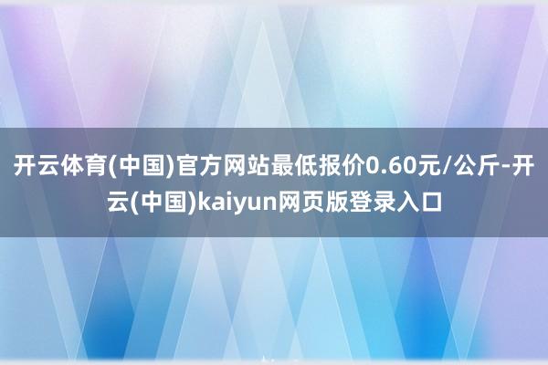 开云体育(中国)官方网站最低报价0.60元/公斤-开云(中国)kaiyun网页版登录入口