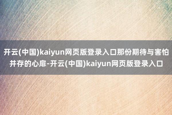 开云(中国)kaiyun网页版登录入口那份期待与害怕并存的心扉-开云(中国)kaiyun网页版登录入口