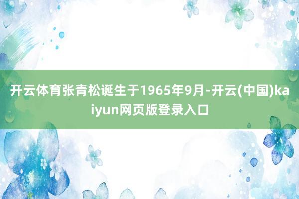 开云体育张青松诞生于1965年9月-开云(中国)kaiyun网页版登录入口