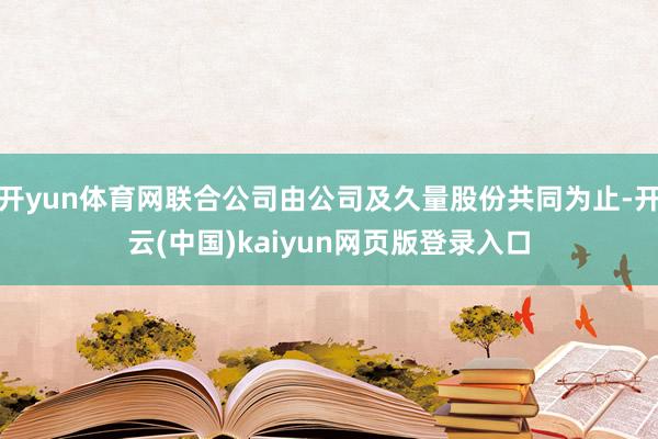 开yun体育网联合公司由公司及久量股份共同为止-开云(中国)kaiyun网页版登录入口