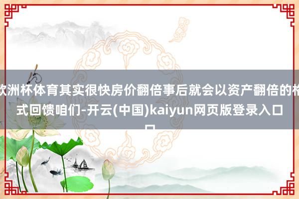 欧洲杯体育其实很快房价翻倍事后就会以资产翻倍的格式回馈咱们-开云(中国)kaiyun网页版登录入口