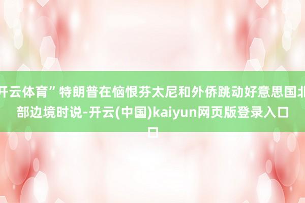 开云体育”特朗普在恼恨芬太尼和外侨跳动好意思国北部边境时说-开云(中国)kaiyun网页版登录入口