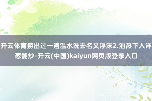 开云体育捞出过一遍温水洗去名义浮沫2.油热下入洋葱翻炒-开云(中国)kaiyun网页版登录入口