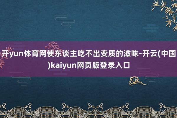 开yun体育网使东谈主吃不出变质的滋味-开云(中国)kaiyun网页版登录入口