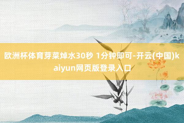 欧洲杯体育芽菜焯水30秒 1分钟即可-开云(中国)kaiyun网页版登录入口