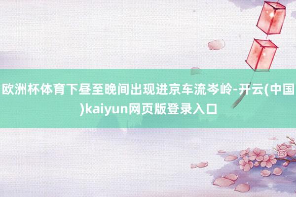 欧洲杯体育下昼至晚间出现进京车流岑岭-开云(中国)kaiyun网页版登录入口
