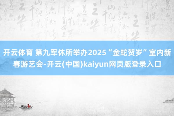 开云体育 第九军休所举办2025“金蛇贺岁”室内新春游艺会-开云(中国)kaiyun网页版登录入口