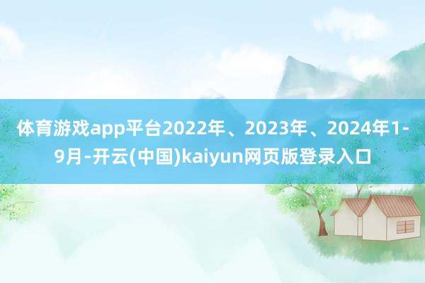 体育游戏app平台2022年、2023年、2024年1-9月-开云(中国)kaiyun网页版登录入口