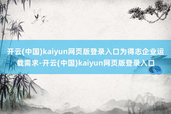 开云(中国)kaiyun网页版登录入口　　为得志企业运载需求-开云(中国)kaiyun网页版登录入口