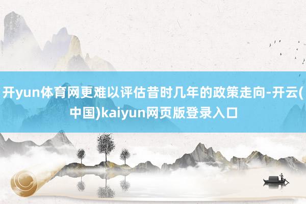 开yun体育网更难以评估昔时几年的政策走向-开云(中国)kaiyun网页版登录入口