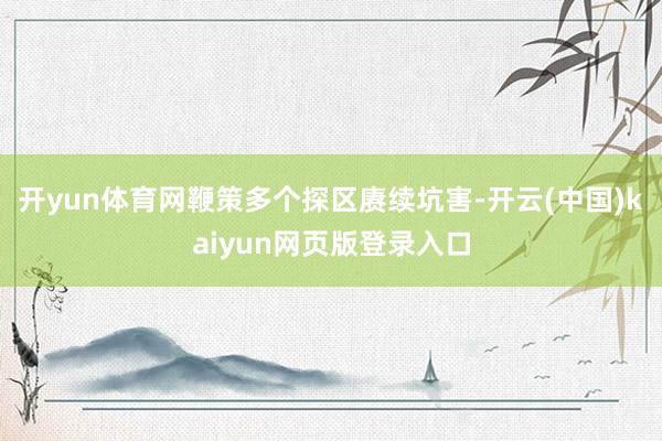 开yun体育网鞭策多个探区赓续坑害-开云(中国)kaiyun网页版登录入口