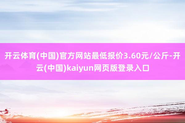 开云体育(中国)官方网站最低报价3.60元/公斤-开云(中国)kaiyun网页版登录入口