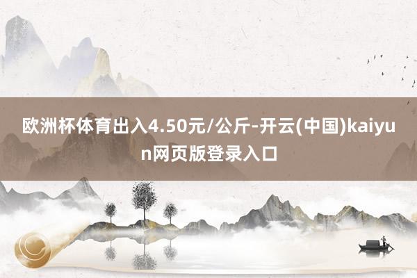 欧洲杯体育出入4.50元/公斤-开云(中国)kaiyun网页版登录入口