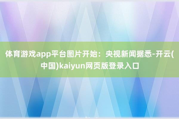 体育游戏app平台图片开始：央视新闻　　据悉-开云(中国)kaiyun网页版登录入口