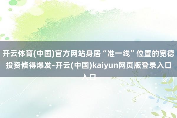 开云体育(中国)官方网站身居“准一线”位置的宽德投资倏得爆发-开云(中国)kaiyun网页版登录入口